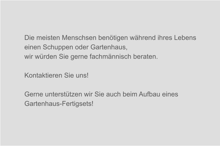 Die meisten Menschsen benötigen während ihres Lebens einen Schuppen oder Gartenhaus, wir würden Sie gerne fachmännisch beraten.   Kontaktieren Sie uns!  Gerne unterstützen wir Sie auch beim Aufbau eines Gartenhaus-Fertigsets!