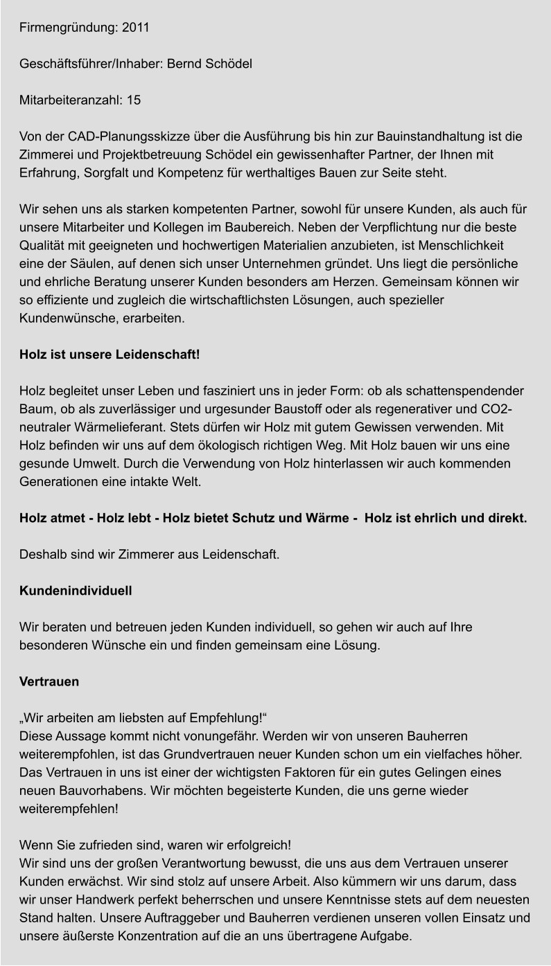Firmengründung: 2011  Geschäftsführer/Inhaber: Bernd Schödel  Mitarbeiteranzahl: 15  Von der CAD-Planungsskizze über die Ausführung bis hin zur Bauinstandhaltung ist die Zimmerei und Projektbetreuung Schödel ein gewissenhafter Partner, der Ihnen mit Erfahrung, Sorgfalt und Kompetenz für werthaltiges Bauen zur Seite steht.  Wir sehen uns als starken kompetenten Partner, sowohl für unsere Kunden, als auch für unsere Mitarbeiter und Kollegen im Baubereich. Neben der Verpflichtung nur die beste Qualität mit geeigneten und hochwertigen Materialien anzubieten, ist Menschlichkeit eine der Säulen, auf denen sich unser Unternehmen gründet. Uns liegt die persönliche und ehrliche Beratung unserer Kunden besonders am Herzen. Gemeinsam können wir so effiziente und zugleich die wirtschaftlichsten Lösungen, auch spezieller Kundenwünsche, erarbeiten.  Holz ist unsere Leidenschaft!  Holz begleitet unser Leben und fasziniert uns in jeder Form: ob als schattenspendender Baum, ob als zuverlässiger und urgesunder Baustoff oder als regenerativer und CO2-neutraler Wärmelieferant. Stets dürfen wir Holz mit gutem Gewissen verwenden. Mit Holz befinden wir uns auf dem ökologisch richtigen Weg. Mit Holz bauen wir uns eine gesunde Umwelt. Durch die Verwendung von Holz hinterlassen wir auch kommenden Generationen eine intakte Welt.  Holz atmet - Holz lebt - Holz bietet Schutz und Wärme -  Holz ist ehrlich und direkt.   Deshalb sind wir Zimmerer aus Leidenschaft.  Kundenindividuell  Wir beraten und betreuen jeden Kunden individuell, so gehen wir auch auf Ihre besonderen Wünsche ein und finden gemeinsam eine Lösung.  Vertrauen  „Wir arbeiten am liebsten auf Empfehlung!“ Diese Aussage kommt nicht vonungefähr. Werden wir von unseren Bauherren weiterempfohlen, ist das Grundvertrauen neuer Kunden schon um ein vielfaches höher. Das Vertrauen in uns ist einer der wichtigsten Faktoren für ein gutes Gelingen eines neuen Bauvorhabens. Wir möchten begeisterte Kunden, die uns gerne wieder weiterempfehlen!  Wenn Sie zufrieden sind, waren wir erfolgreich! Wir sind uns der großen Verantwortung bewusst, die uns aus dem Vertrauen unserer Kunden erwächst. Wir sind stolz auf unsere Arbeit. Also kümmern wir uns darum, dass wir unser Handwerk perfekt beherrschen und unsere Kenntnisse stets auf dem neuesten Stand halten. Unsere Auftraggeber und Bauherren verdienen unseren vollen Einsatz und unsere äußerste Konzentration auf die an uns übertragene Aufgabe.