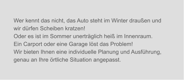 Wer kennt das nicht, das Auto steht im Winter draußen und wir dürfen Scheiben kratzen! Oder es ist im Sommer unerträglich heiß im Innenraum. Ein Carport oder eine Garage löst das Problem!  Wir bieten Ihnen eine individuelle Planung und Ausführung, genau an Ihre örtliche Situation angepasst.