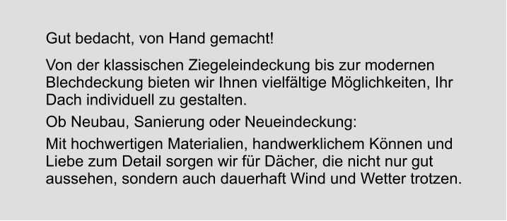 Gut bedacht, von Hand gemacht! Von der klassischen Ziegeleindeckung bis zur modernen Blechdeckung bieten wir Ihnen vielfältige Möglichkeiten, Ihr Dach individuell zu gestalten. Ob Neubau, Sanierung oder Neueindeckung: Mit hochwertigen Materialien, handwerklichem Können und Liebe zum Detail sorgen wir für Dächer, die nicht nur gut aussehen, sondern auch dauerhaft Wind und Wetter trotzen.