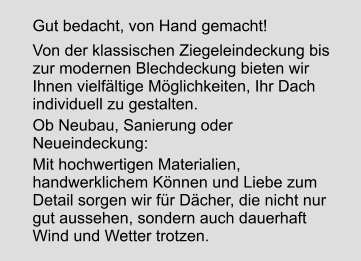 Gut bedacht, von Hand gemacht! Von der klassischen Ziegeleindeckung bis zur modernen Blechdeckung bieten wir Ihnen vielfältige Möglichkeiten, Ihr Dach individuell zu gestalten. Ob Neubau, Sanierung oder Neueindeckung: Mit hochwertigen Materialien, handwerklichem Können und Liebe zum Detail sorgen wir für Dächer, die nicht nur gut aussehen, sondern auch dauerhaft Wind und Wetter trotzen.